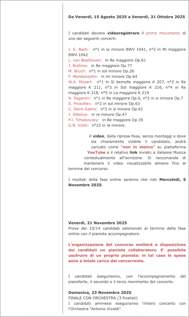 Da Venerdì, 15 Agosto 2025 a Venerdì, 31 Ottobre 2025   I candidati devono videoregistrare il primo movimento di uno dei seguenti concerti:  J. S. Bach:  n°1 in la minore BWV 1041, n°2 in Mi maggiore BWV 1042 L. van Beethoven:  in Re maggiore Op.61 J. Brahms:  in Re maggiore Op.77 M. Bruch:  n°1 in sol minore Op.26 F. Mendelssohn:  in mi minore Op.64 W.A. Mozart:  n°1 in Si bemolle maggiore K 207, n°2 in Re maggiore K 211, n°3 in Sol maggiore K 216, n°4 in Re maggiore K 218, n°5 in La maggiore K 219 N. Paganini:  n°1 in Re maggiore Op.6, n°2 in si minore Op.7 S. Prokofiev:  n°2 in sol minore Op.63 C. Saint-Saëns:  n°3 in si minore Op.61 J. Sibelius:  in re minore Op.47 P.I. Tchaikovsky:  in Re maggiore Op.35 G.B. Viotti:  n°22 in la minore.  Il video, dalla ripresa fissa, senza montaggi e dove sia chiaramente visibile il candidato, andrà caricato come “non in elenco” su piattaforma YouTube e il relativo link inviato a Valsesia Musica contestualmente all’iscrizione. Si raccomanda di mantenere il video visualizzabile almeno fino al termine del concorso.  I risultati della fase online saranno resi noti Mercoledì, 5 Novembre 2025.       Venerdì, 21 Novembre 2025 Prove dei 10/14 candidati selezionati al termine della fase online con il pianista accompagnatore.  L’organizzazione del concorso metterà a disposizione dei candidati un pianista collaboratore. E’ possibile usufruire di un proprio pianista: in tal caso le spese sono a totale carico del concorrente.   I candidati eseguiranno, con l’accompagnamento del pianoforte, il secondo e il terzo movimento del concerto.  Domenica, 23 Novembre 2025 FINALE CON ORCHESTRA (3 finalisti) I candidati ammessi eseguiranno l’intero concerto con l’Orchestra “Antonio Vivaldi”.